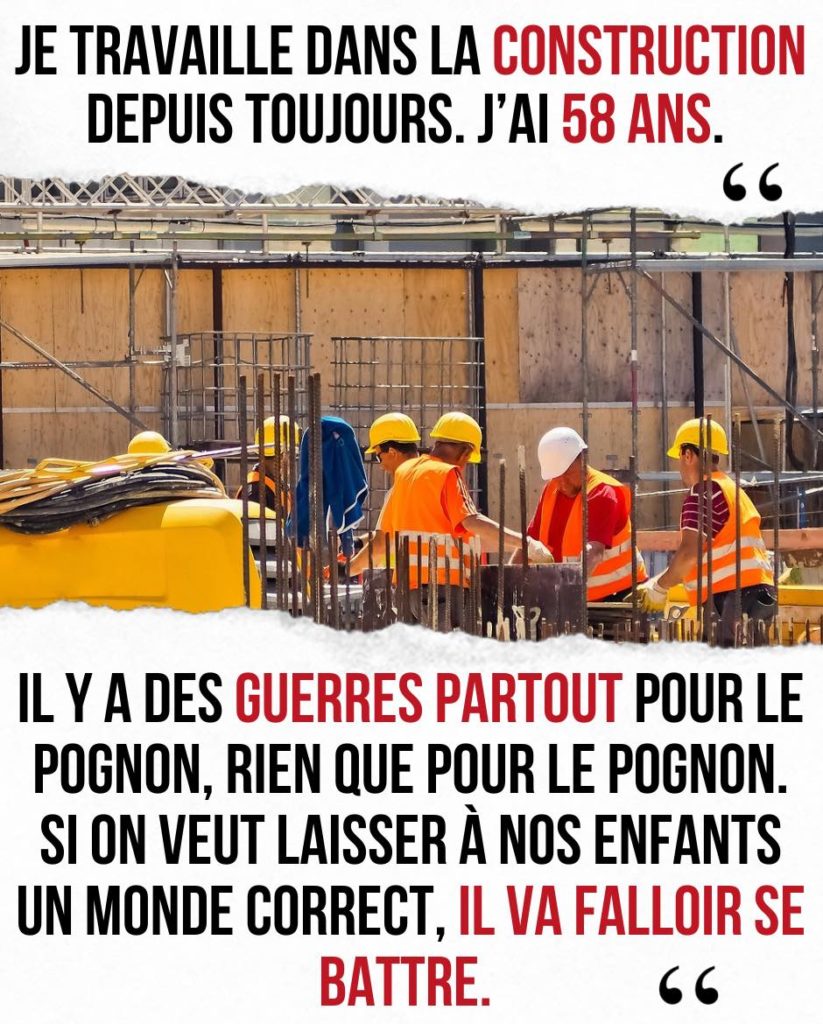 Je travaille dans la construction depuis toujours. J'ai 58 ans. Il y a des guerres partout pour le pognon, rien que pour le pognon. Si on veut laisser à nos enfants un monde correct, il va falloir se battre.